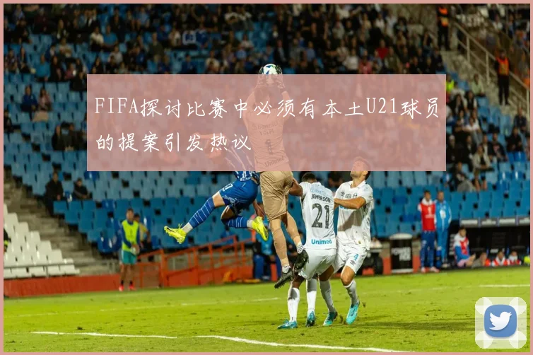 FIFA探讨比赛中必须有本土U21球员的提案引发热议